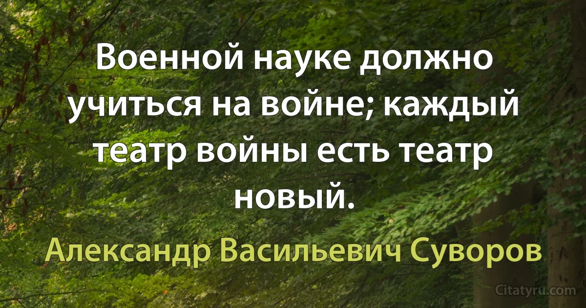 Военной науке должно учиться на войне; каждый театр войны есть театр новый. (Александр Васильевич Суворов)