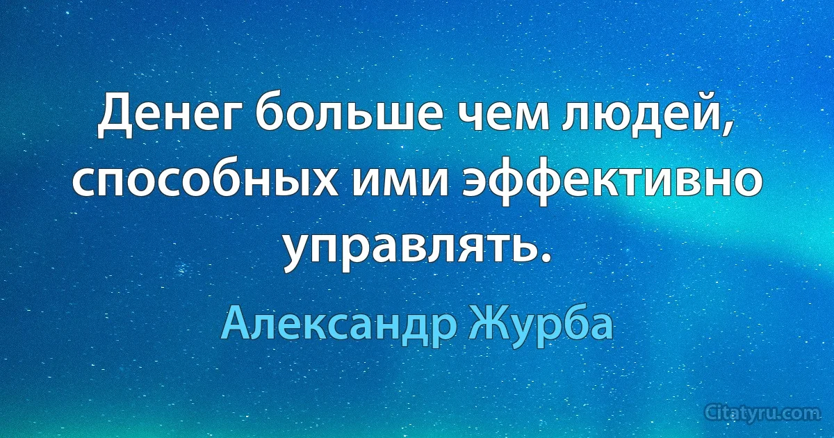 Денег больше чем людей, способных ими эффективно управлять. (Александр Журба)