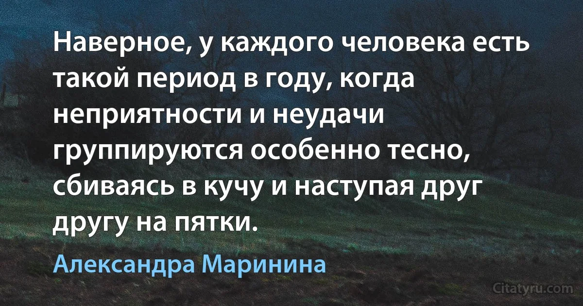 Наверное, у каждого человека есть такой период в году, когда неприятности и неудачи группируются особенно тесно, сбиваясь в кучу и наступая друг другу на пятки. (Александра Маринина)