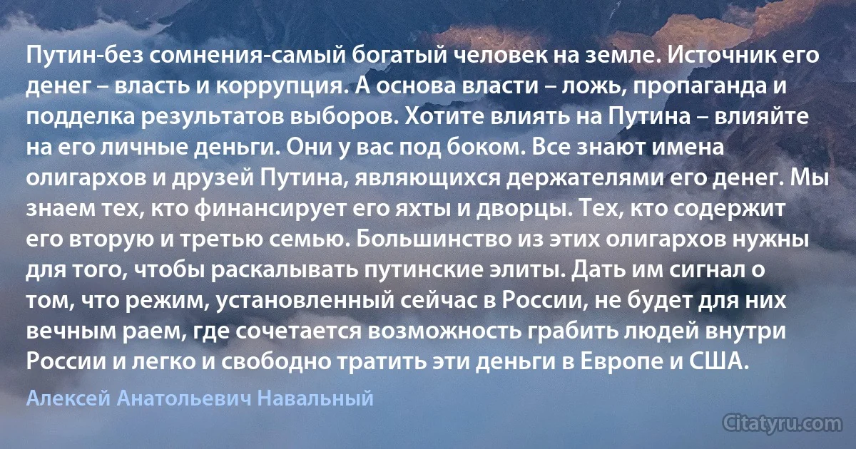 Путин-без сомнения-самый богатый человек на земле. Источник его денег – власть и коррупция. А основа власти – ложь, пропаганда и подделка результатов выборов. Хотите влиять на Путина – влияйте на его личные деньги. Они у вас под боком. Все знают имена олигархов и друзей Путина, являющихся держателями его денег. Мы знаем тех, кто финансирует его яхты и дворцы. Тех, кто содержит его вторую и третью семью. Большинство из этих олигархов нужны для того, чтобы раскалывать путинские элиты. Дать им сигнал о том, что режим, установленный сейчас в России, не будет для них вечным раем, где сочетается возможность грабить людей внутри России и легко и свободно тратить эти деньги в Европе и США. (Алексей Анатольевич Навальный)