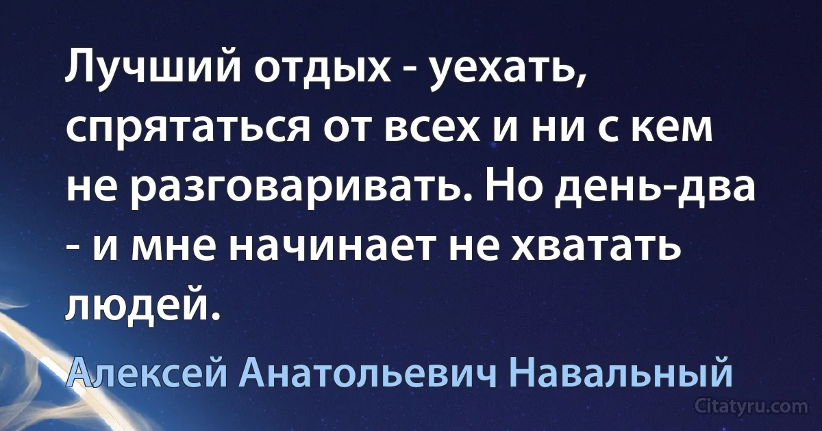 Лучший отдых - уехать, спрятаться от всех и ни с кем не разговаривать. Но день-два - и мне начинает не хватать людей. (Алексей Анатольевич Навальный)