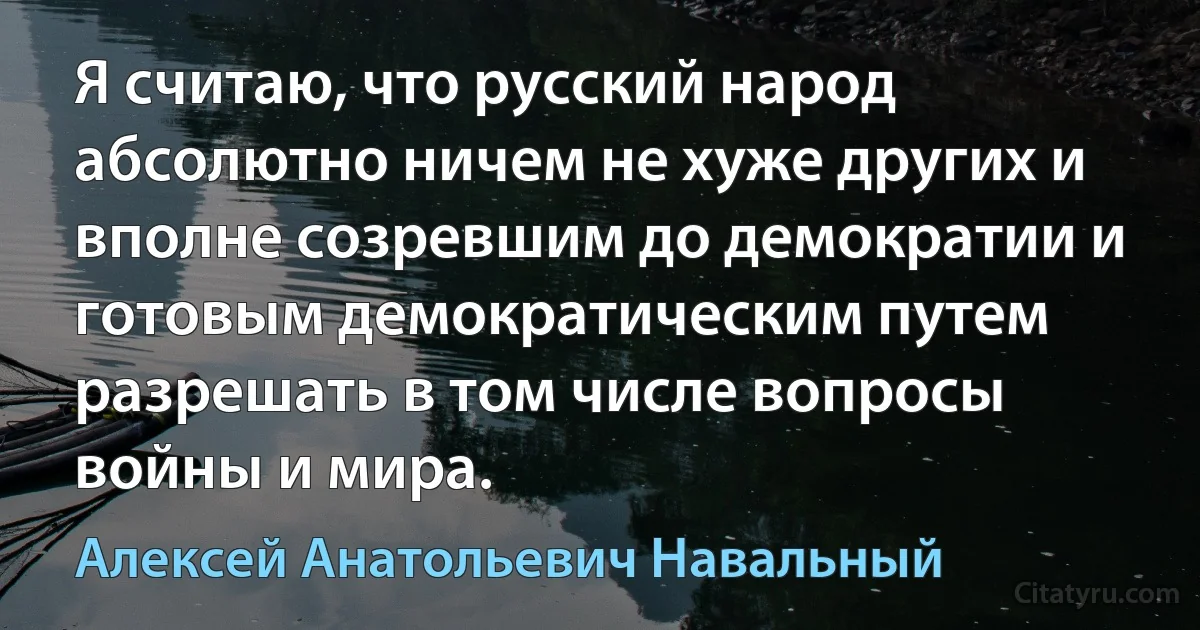 Я считаю, что русский народ абсолютно ничем не хуже других и вполне созревшим до демократии и готовым демократическим путем разрешать в том числе вопросы войны и мира. (Алексей Анатольевич Навальный)