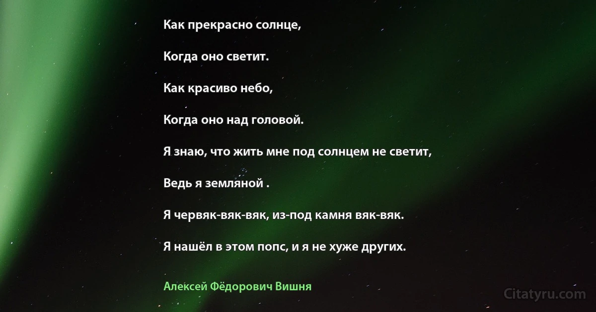 Как прекрасно солнце,

Когда оно светит.

Как красиво небо,

Когда оно над головой.

Я знаю, что жить мне под солнцем не светит,

Ведь я земляной .

Я червяк-вяк-вяк, из-под камня вяк-вяк.

Я нашёл в этом попс, и я не хуже других. (Алексей Фёдорович Вишня)