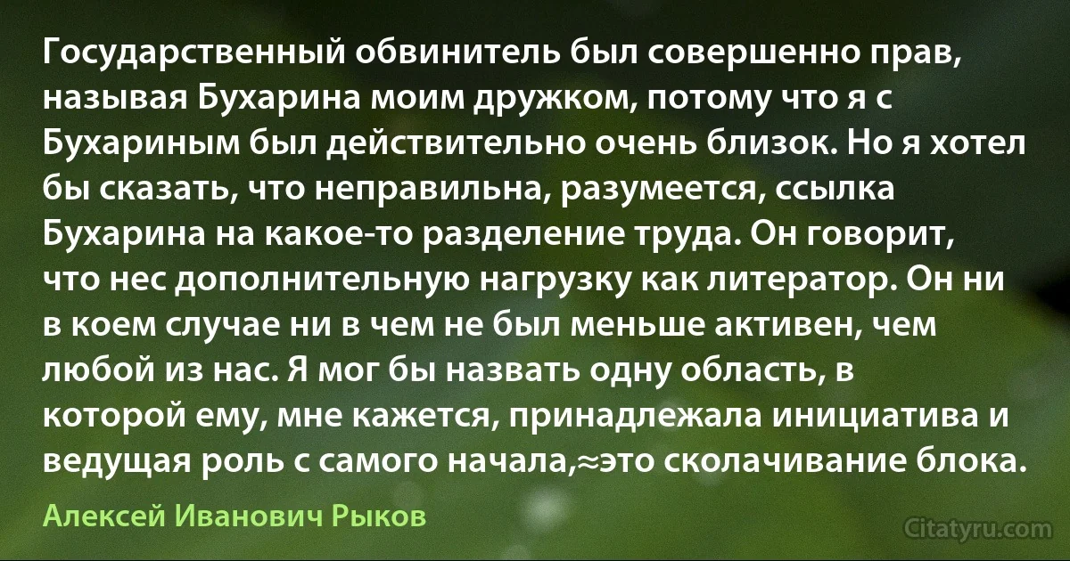 Государственный обвинитель был совершенно прав, называя Бухарина моим дружком, потому что я с Бухариным был действительно очень близок. Но я хотел бы сказать, что неправильна, разумеется, ссылка Бухарина на какое-то разделение труда. Он говорит, что нес дополнительную нагрузку как литератор. Он ни в коем случае ни в чем не был меньше активен, чем любой из нас. Я мог бы назвать одну область, в которой ему, мне кажется, принадлежала инициатива и ведущая роль с самого начала,≈это сколачивание блока. (Алексей Иванович Рыков)