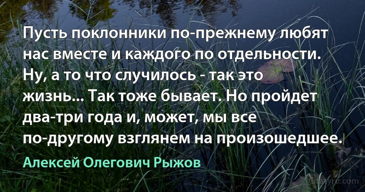 Пусть поклонники по-прежнему любят нас вместе и каждого по отдельности. Ну, а то что случилось - так это жизнь... Так тоже бывает. Но пройдет два-три года и, может, мы все по-другому взглянем на произошедшее. (Алексей Олегович Рыжов)