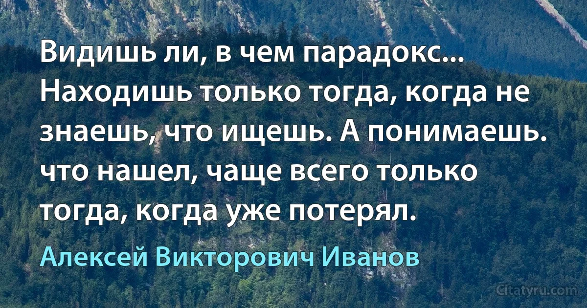 Видишь ли, в чем парадокс... Находишь только тогда, когда не знаешь, что ищешь. А понимаешь. что нашел, чаще всего только тогда, когда уже потерял. (Алексей Викторович Иванов)