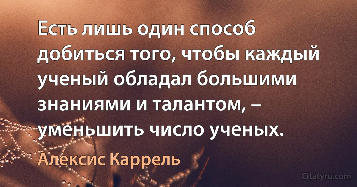 Есть лишь один способ добиться того, чтобы каждый ученый обладал большими знаниями и талантом, – уменьшить число ученых. (Алексис Каррель)