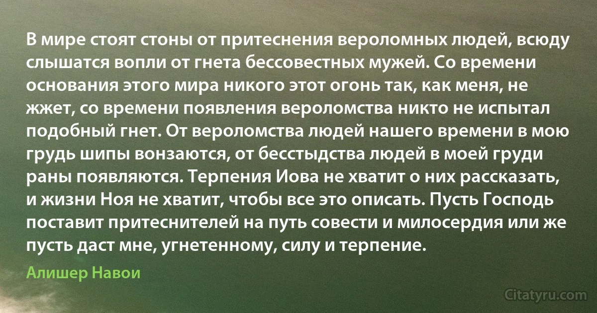 В мире стоят стоны от притеснения вероломных людей, всюду слышатся вопли от гнета бессовестных мужей. Со времени основания этого мира никого этот огонь так, как меня, не жжет, со времени появления вероломства никто не испытал подобный гнет. От вероломства людей нашего времени в мою грудь шипы вонзаются, от бесстыдства людей в моей груди раны появляются. Терпения Иова не хватит о них рассказать, и жизни Ноя не хватит, чтобы все это описать. Пусть Господь поставит притеснителей на путь совести и милосердия или же пусть даст мне, угнетенному, силу и терпение. (Алишер Навои)