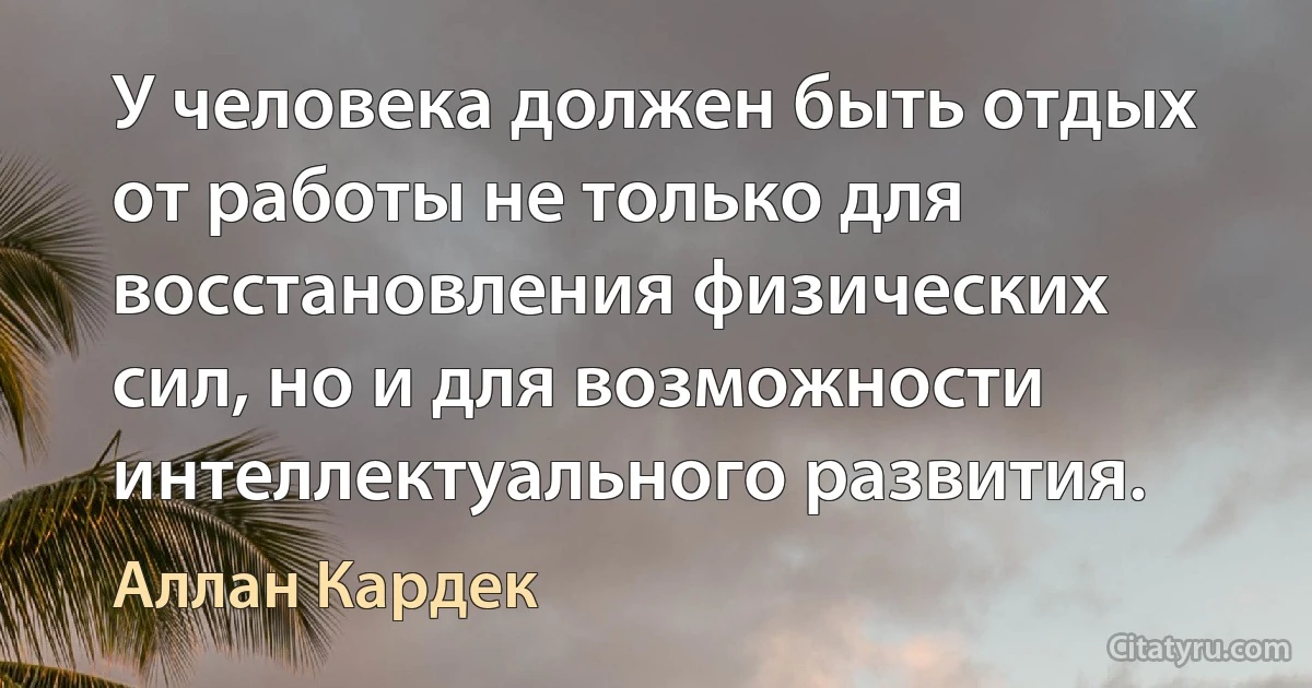 У человека должен быть отдых от работы не только для восстановления физических сил, но и для возможности интеллектуального развития. (Аллан Кардек)