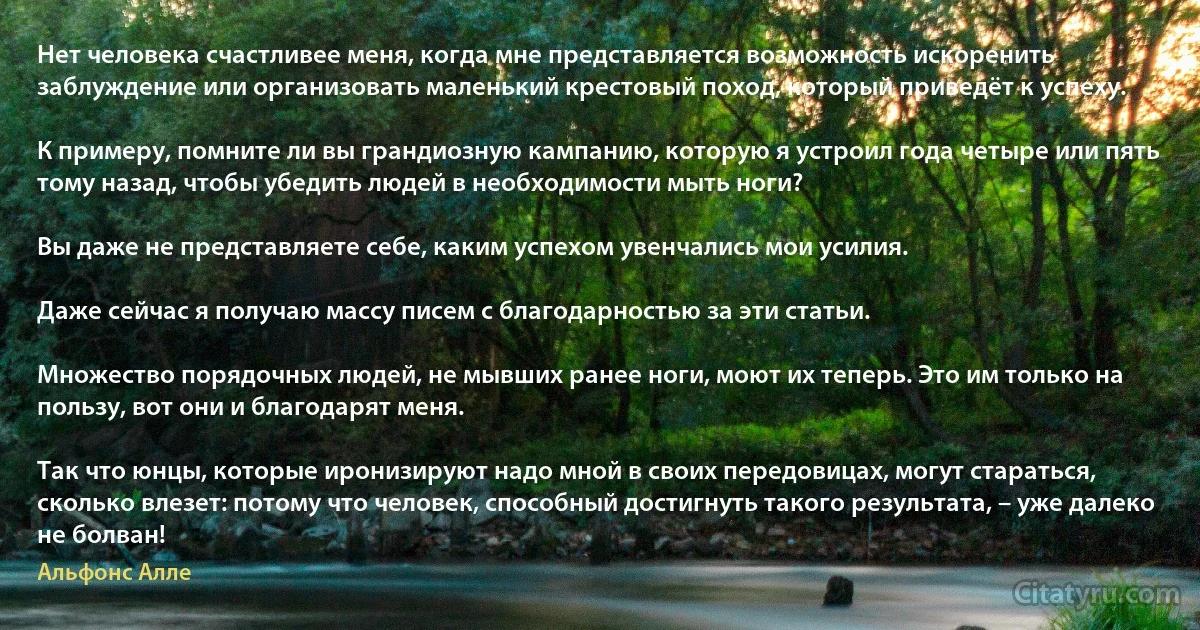 Нет человека счастливее меня, когда мне представляется возможность искоренить заблуждение или организовать маленький крестовый поход, который приведёт к успеху.

К примеру, помните ли вы грандиозную кампанию, которую я устроил года четыре или пять тому назад, чтобы убедить людей в необходимости мыть ноги?

Вы даже не представляете себе, каким успехом увенчались мои усилия.

Даже сейчас я получаю массу писем с благодарностью за эти статьи.

Множество порядочных людей, не мывших ранее ноги, моют их теперь. Это им только на пользу, вот они и благодарят меня.

Так что юнцы, которые иронизируют надо мной в своих передовицах, могут стараться, сколько влезет: потому что человек, способный достигнуть такого результата, – уже далеко не болван! (Альфонс Алле)