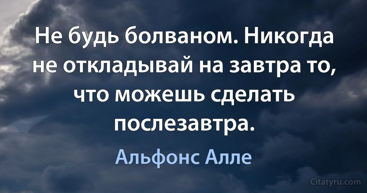 Не будь болваном. Никогда не откладывай на завтра то, что можешь сделать послезавтра. (Альфонс Алле)