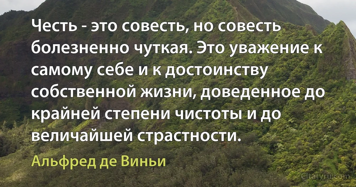 Честь - это совесть, но совесть болезненно чуткая. Это уважение к самому себе и к достоинству собственной жизни, доведенное до крайней степени чистоты и до величайшей страстности. (Альфред де Виньи)