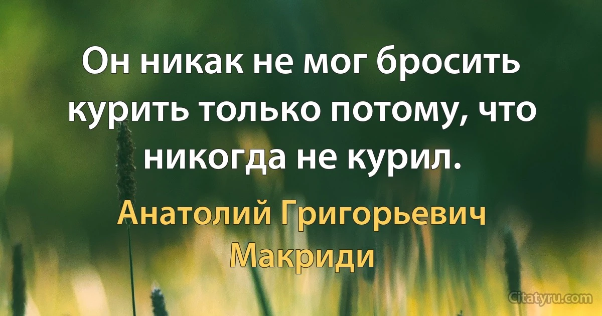 Он никак не мог бросить курить только потому, что никогда не курил. (Анатолий Григорьевич Макриди)