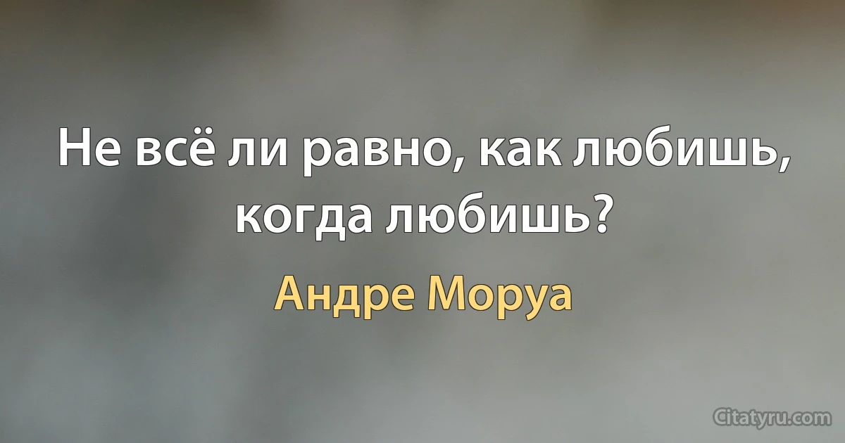 Не всё ли равно, как любишь, когда любишь? (Андре Моруа)