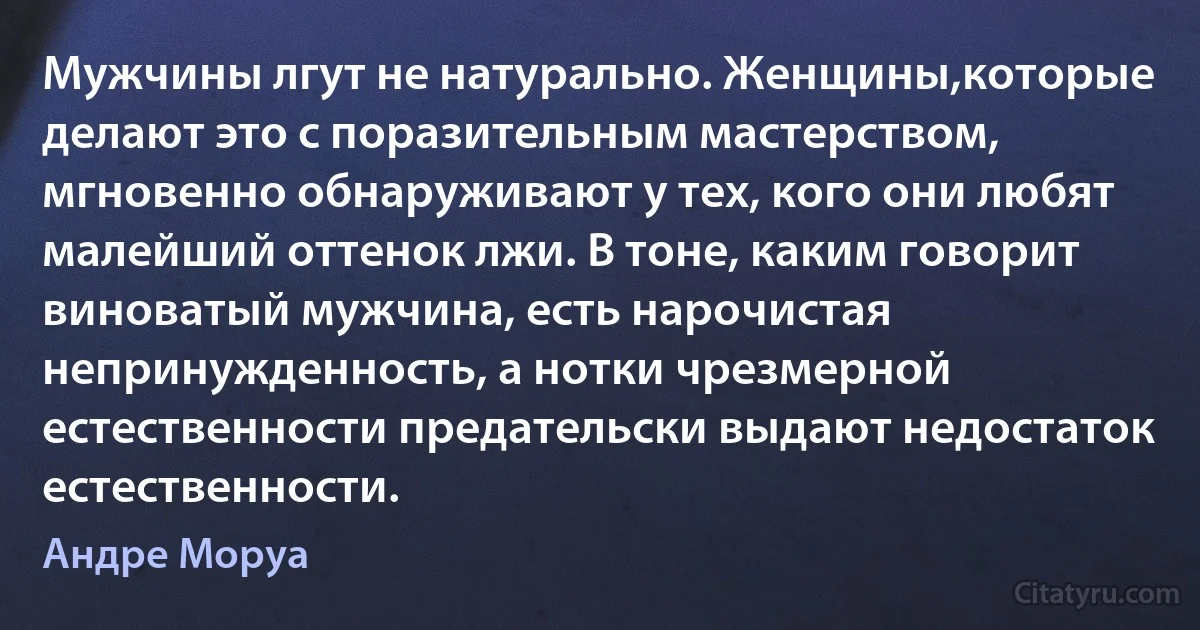 Мужчины лгут не натурально. Женщины,которые делают это с поразительным мастерством, мгновенно обнаруживают у тех, кого они любят малейший оттенок лжи. В тоне, каким говорит виноватый мужчина, есть нарочистая непринужденность, а нотки чрезмерной естественности предательски выдают недостаток естественности. (Андре Моруа)