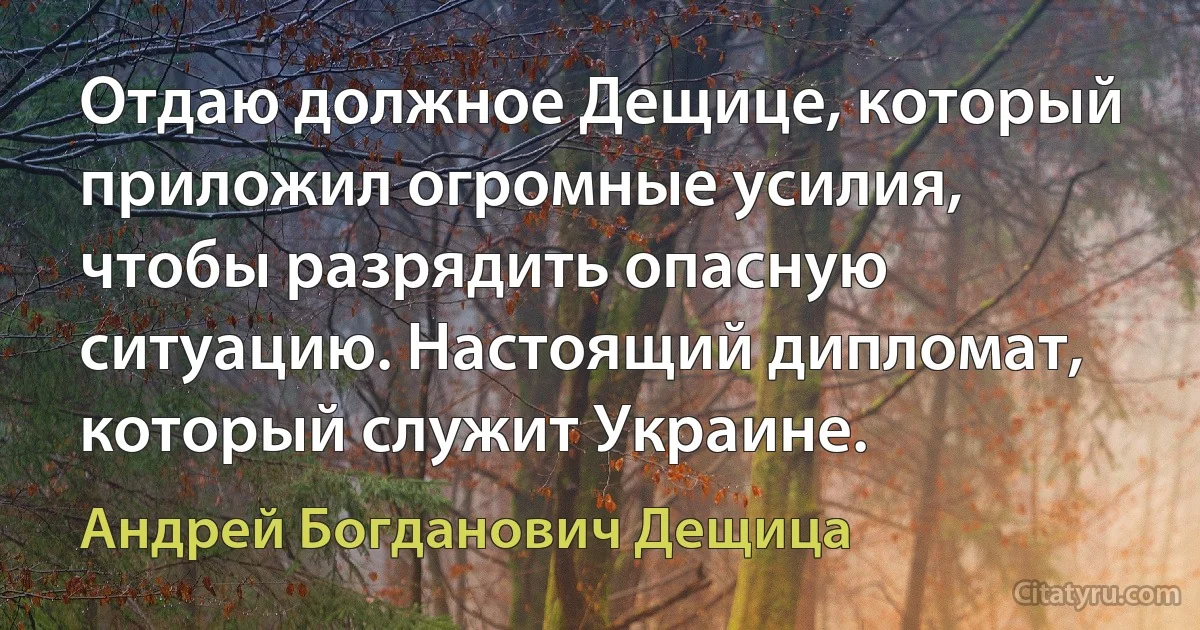 Отдаю должное Дещице, который приложил огромные усилия, чтобы разрядить опасную ситуацию. Настоящий дипломат, который служит Украине. (Андрей Богданович Дещица)