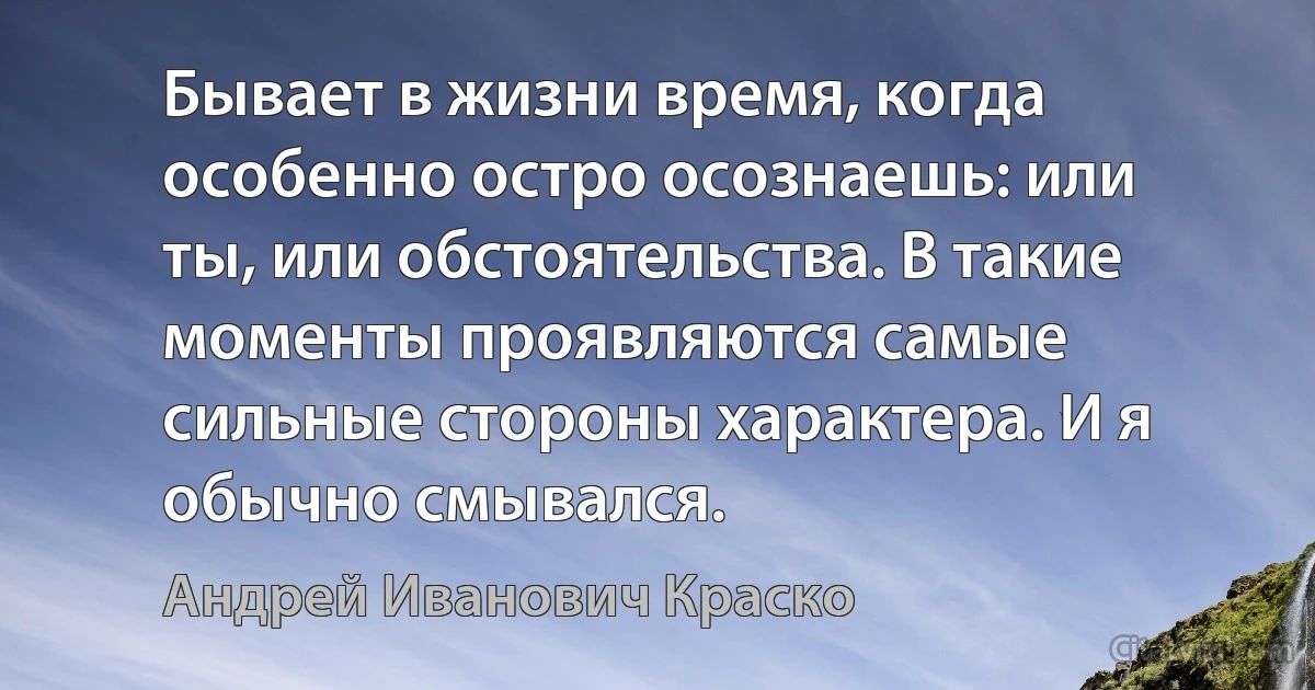 Бывает в жизни время, когда особенно остро осознаешь: или ты, или обстоятельства. В такие моменты проявляются самые сильные стороны характера. И я обычно смывался. (Андрей Иванович Краско)