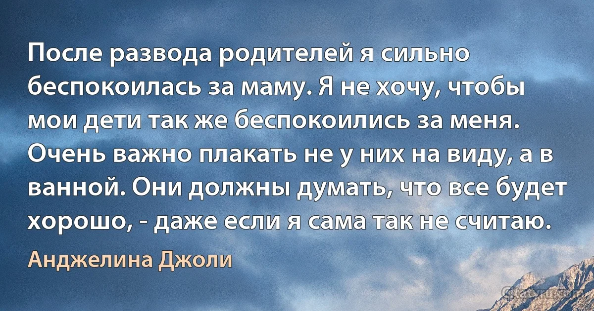 После развода родителей я сильно беспокоилась за маму. Я не хочу, чтобы мои дети так же беспокоились за меня. Очень важно плакать не у них на виду, а в ванной. Они должны думать, что все будет хорошо, - даже если я сама так не считаю. (Анджелина Джоли)