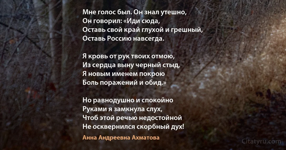 Мне голос был. Он знал утешно,
Он говорил: «Иди сюда,
Оставь свой край глухой и грешный,
Оставь Россию навсегда.

Я кровь от рук твоих отмою,
Из сердца выну черный стыд,
Я новым именем покрою
Боль поражений и обид.»

Но равнодушно и спокойно
Руками я замкнула слух, 
Чтоб этой речью недостойной
Не осквернился скорбный дух! (Анна Андреевна Ахматова)