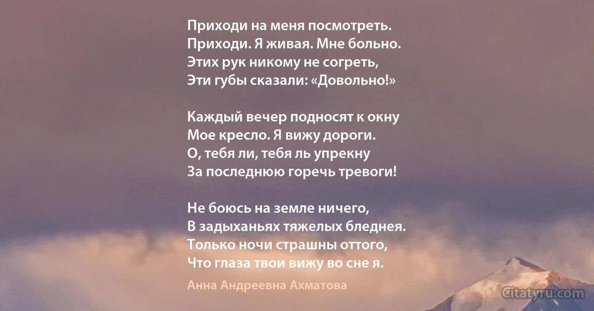 Приходи на меня посмотреть.
Приходи. Я живая. Мне больно.
Этих рук никому не согреть,
Эти губы сказали: «Довольно!»

Каждый вечер подносят к окну
Мое кресло. Я вижу дороги.
О, тебя ли, тебя ль упрекну
За последнюю горечь тревоги!

Не боюсь на земле ничего,
В задыханьях тяжелых бледнея.
Только ночи страшны оттого,
Что глаза твои вижу во сне я. (Анна Андреевна Ахматова)