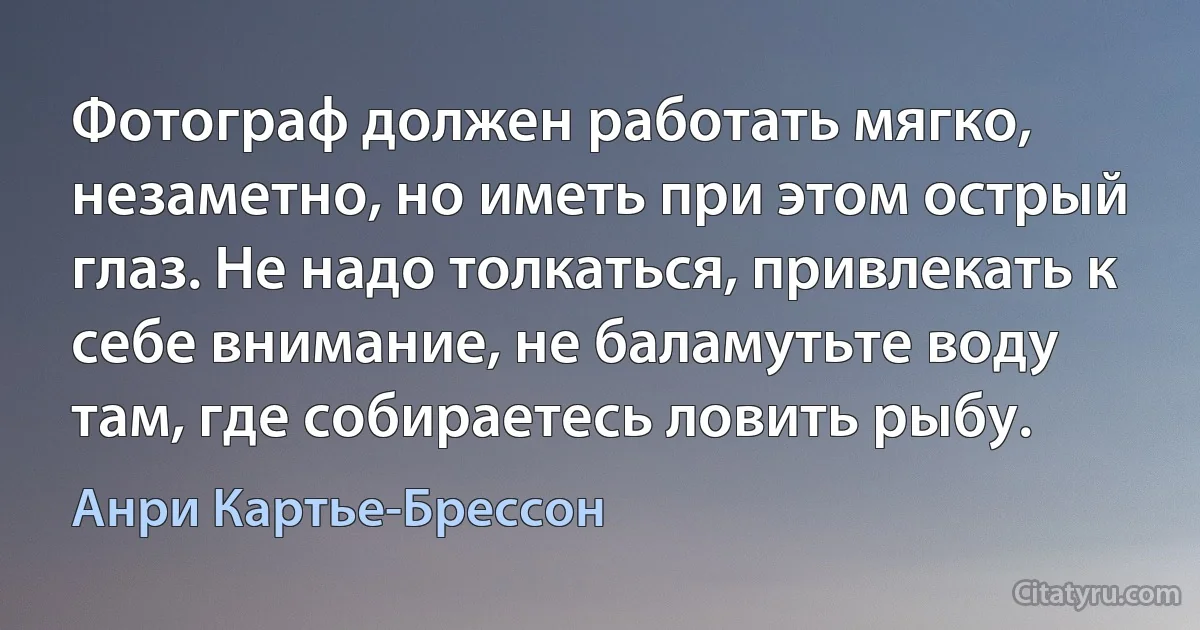 Фотограф должен работать мягко, незаметно, но иметь при этом острый глаз. Не надо толкаться, привлекать к себе внимание, не баламутьте воду там, где собираетесь ловить рыбу. (Анри Картье-Брессон)