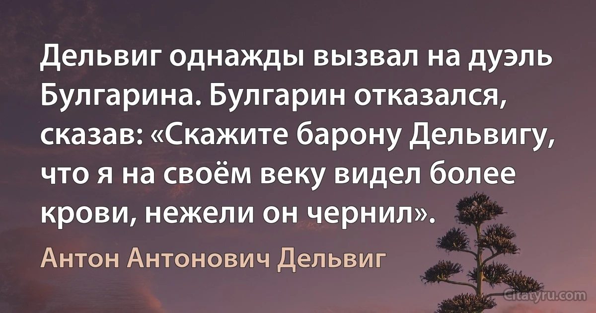 Дельвиг однажды вызвал на дуэль Булгарина. Булгарин отказался, сказав: «Скажите барону Дельвигу, что я на своём веку видел более крови, нежели он чернил». (Антон Антонович Дельвиг)