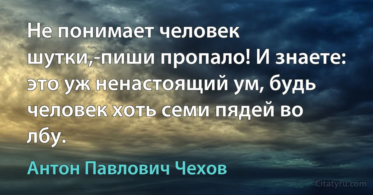 Не понимает человек шутки,-пиши пропало! И знаете: это уж ненастоящий ум, будь человек хоть семи пядей во лбу. (Антон Павлович Чехов)