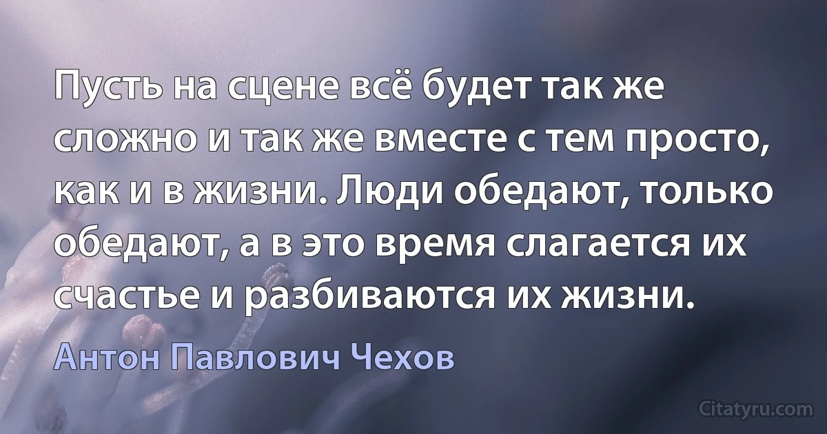 Пусть на сцене всё будет так же сложно и так же вместе с тем просто, как и в жизни. Люди обедают, только обедают, а в это время слагается их счастье и разбиваются их жизни. (Антон Павлович Чехов)