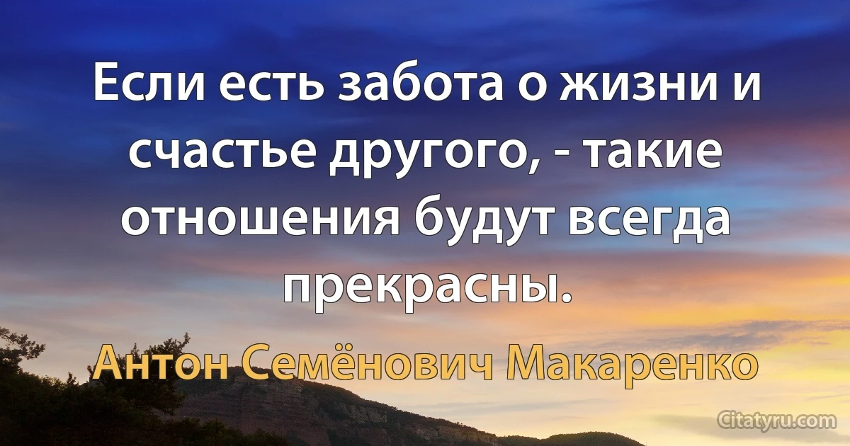 Если есть забота о жизни и счастье другого, - такие отношения будут всегда прекрасны. (Антон Семёнович Макаренко)