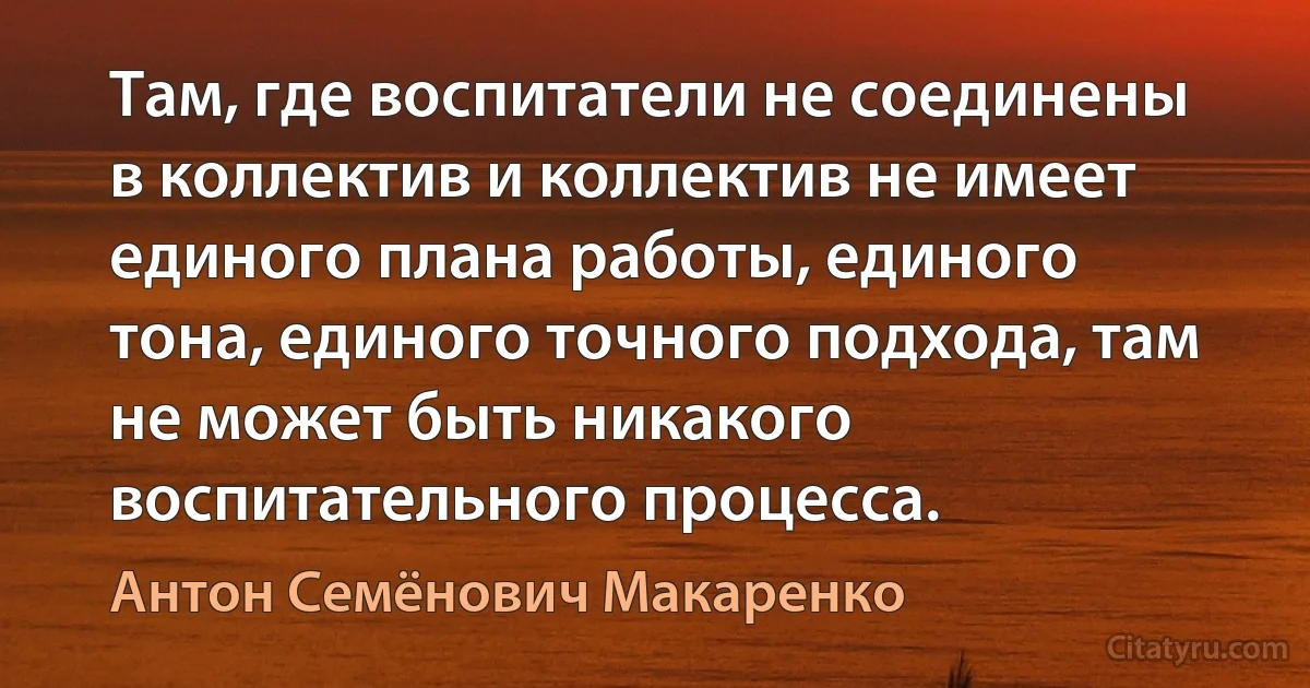 Там, где воспитатели не соединены в коллектив и коллектив не имеет единого плана работы, единого тона, единого точного подхода, там не может быть никакого воспитательного процесса. (Антон Семёнович Макаренко)