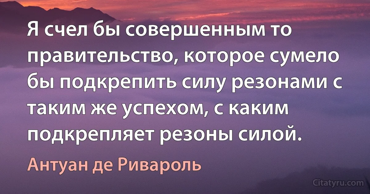 Я счел бы совершенным то правительство, которое сумело бы подкрепить силу резонами с таким же успехом, с каким подкрепляет резоны силой. (Антуан де Ривароль)