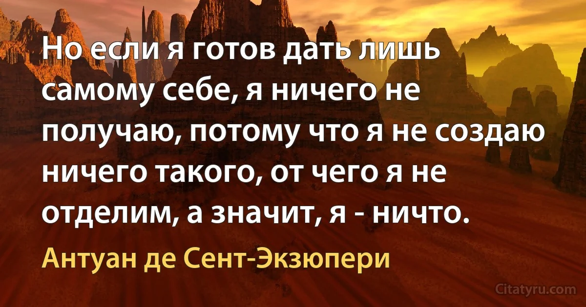 Но если я готов дать лишь самому себе, я ничего не получаю, потому что я не создаю ничего такого, от чего я не отделим, а значит, я - ничто. (Антуан де Сент-Экзюпери)