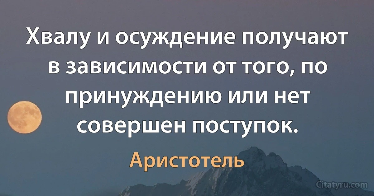 Хвалу и осуждение получают в зависимости от того, по принуждению или нет совершен поступок. (Аристотель)