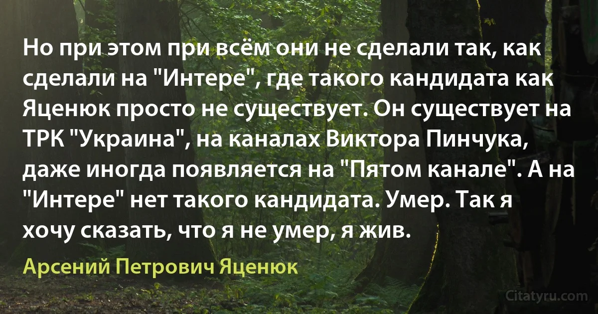 Но при этом при всём они не сделали так, как сделали на "Интере", где такого кандидата как Яценюк просто не существует. Он существует на ТРК "Украина", на каналах Виктора Пинчука, даже иногда появляется на "Пятом канале". А на "Интере" нет такого кандидата. Умер. Так я хочу сказать, что я не умер, я жив. (Арсений Петрович Яценюк)