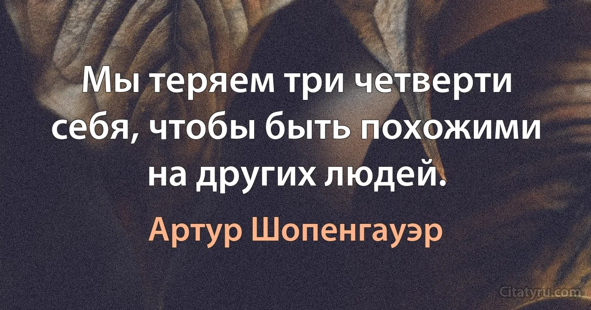 Мы теряем три четверти себя, чтобы быть похожими на других людей. (Артур Шопенгауэр)