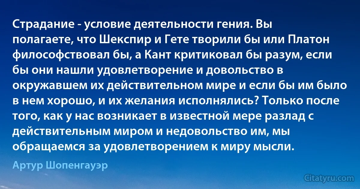 Страдание - условие деятельности гения. Вы полагаете, что Шекспир и Гете творили бы или Платон философствовал бы, а Кант критиковал бы разум, если бы они нашли удовлетворение и довольство в окружавшем их действительном мире и если бы им было в нем хорошо, и их желания исполнялись? Только после того, как у нас возникает в известной мере разлад с действительным миром и недовольство им, мы обращаемся за удовлетворением к миру мысли. (Артур Шопенгауэр)