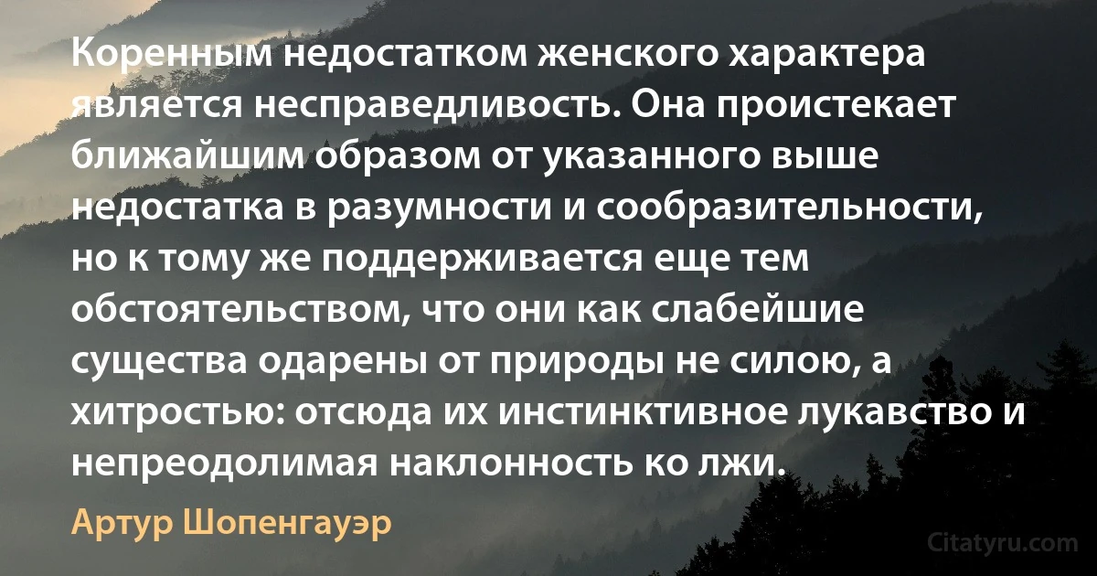 Коренным недостатком женского характера является несправедливость. Она проистекает ближайшим образом от указанного выше недостатка в разумности и сообразительности, но к тому же поддерживается еще тем обстоятельством, что они как слабейшие существа одарены от природы не силою, а хитростью: отсюда их инстинктивное лукавство и непреодолимая наклонность ко лжи. (Артур Шопенгауэр)