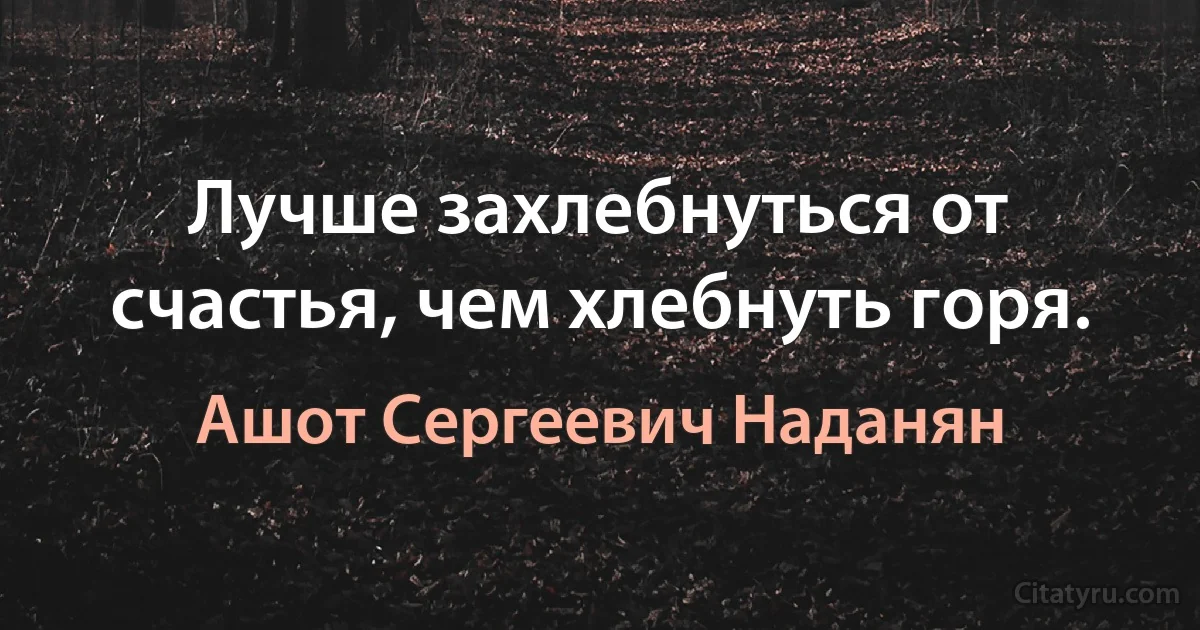 Лучше захлебнуться от счастья, чем хлебнуть горя. (Ашот Сергеевич Наданян)