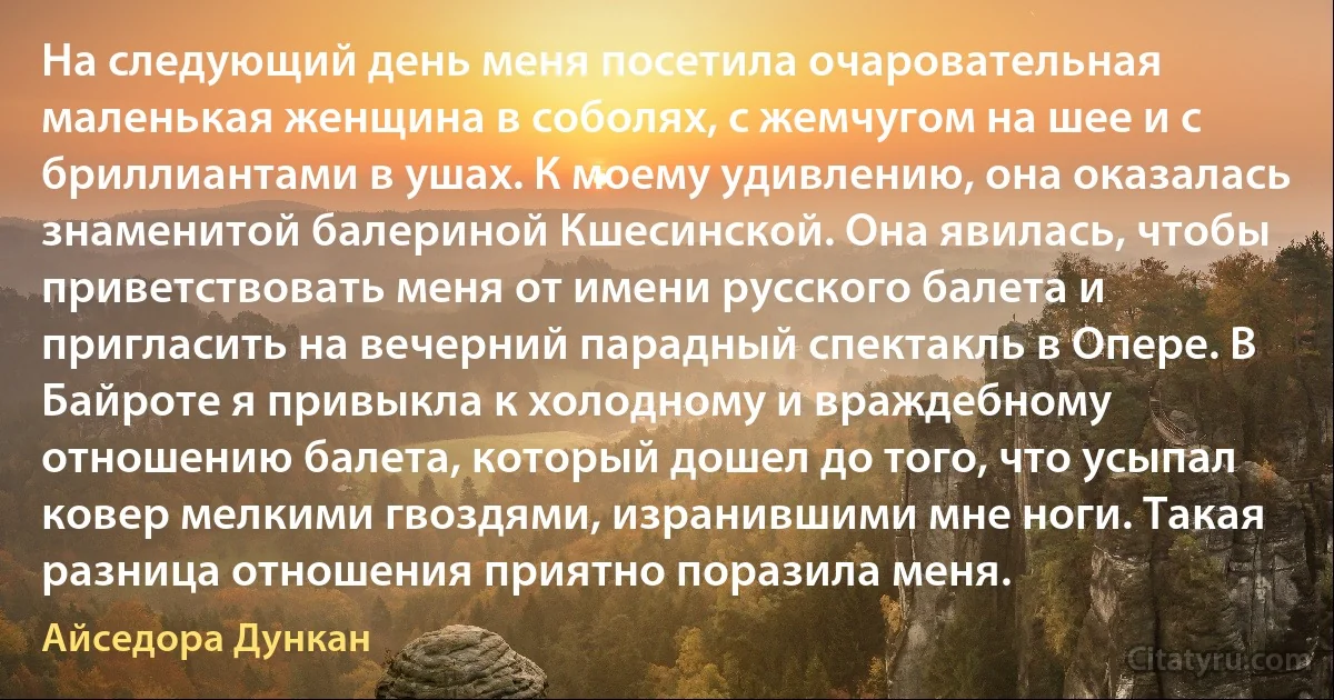 На следующий день меня посетила очаровательная маленькая женщина в соболях, с жемчугом на шее и с бриллиантами в ушах. К моему удивлению, она оказалась знаменитой балериной Кшесинской. Она явилась, чтобы приветствовать меня от имени русского балета и пригласить на вечерний парадный спектакль в Опере. В Байроте я привыкла к холодному и враждебному отношению балета, который дошел до того, что усыпал ковер мелкими гвоздями, изранившими мне ноги. Такая разница отношения приятно поразила меня. (Айседора Дункан)