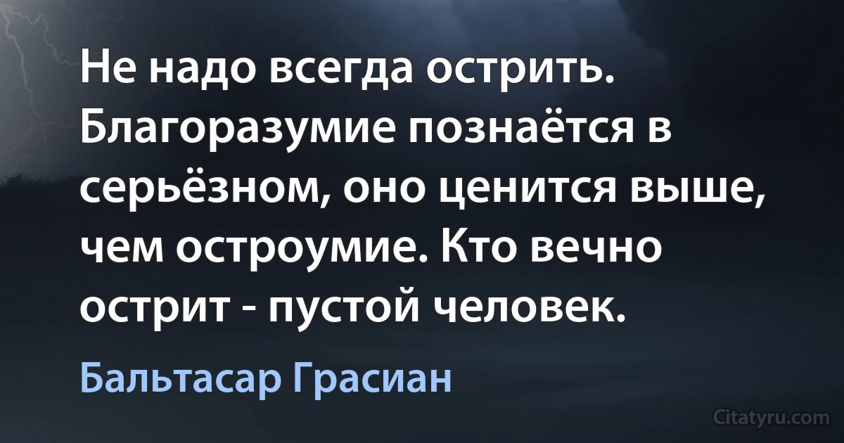 Не надо всегда острить. Благоразумие познаётся в серьёзном, оно ценится выше, чем остроумие. Кто вечно острит - пустой человек. (Бальтасар Грасиан)