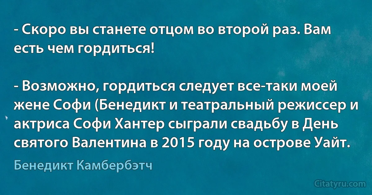 - Скоро вы станете отцом во второй раз. Вам есть чем гордиться!

- Возможно, гордиться следует все-таки моей жене Софи (Бенедикт и театральный режиссер и актриса Софи Хантер сыграли свадьбу в День святого Валентина в 2015 году на острове Уайт. (Бенедикт Камбербэтч)