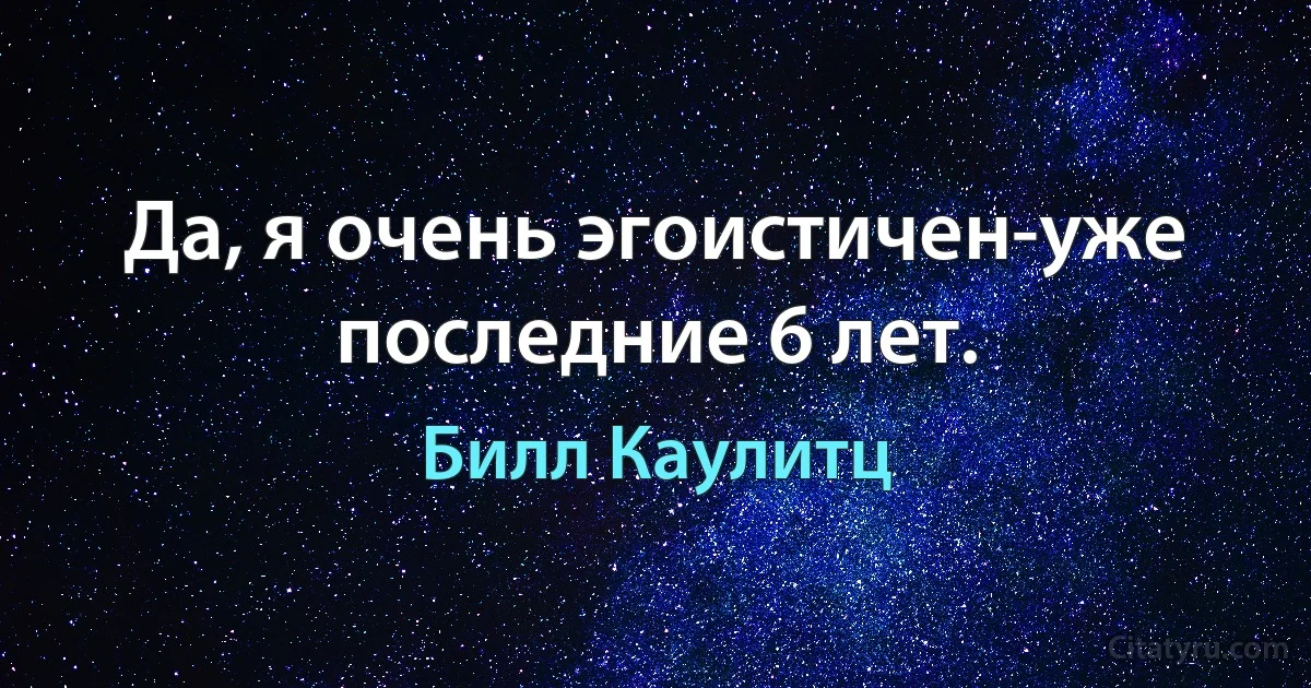 Да, я очень эгоистичен-уже последние 6 лет. (Билл Каулитц)