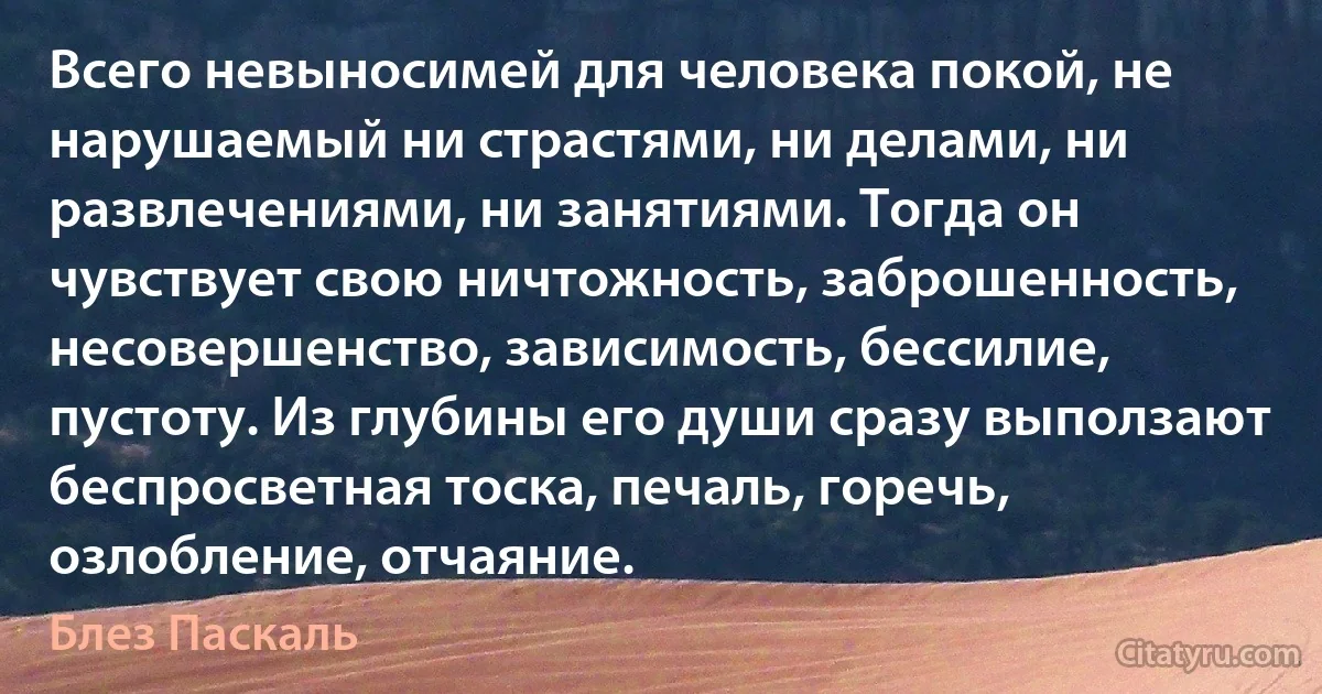 Всего невыносимей для человека покой, не нарушаемый ни страстями, ни делами, ни развлечениями, ни занятиями. Тогда он чувствует свою ничтожность, заброшенность, несовершенство, зависимость, бессилие, пустоту. Из глубины его души сразу выползают беспросветная тоска, печаль, горечь, озлобление, отчаяние. (Блез Паскаль)