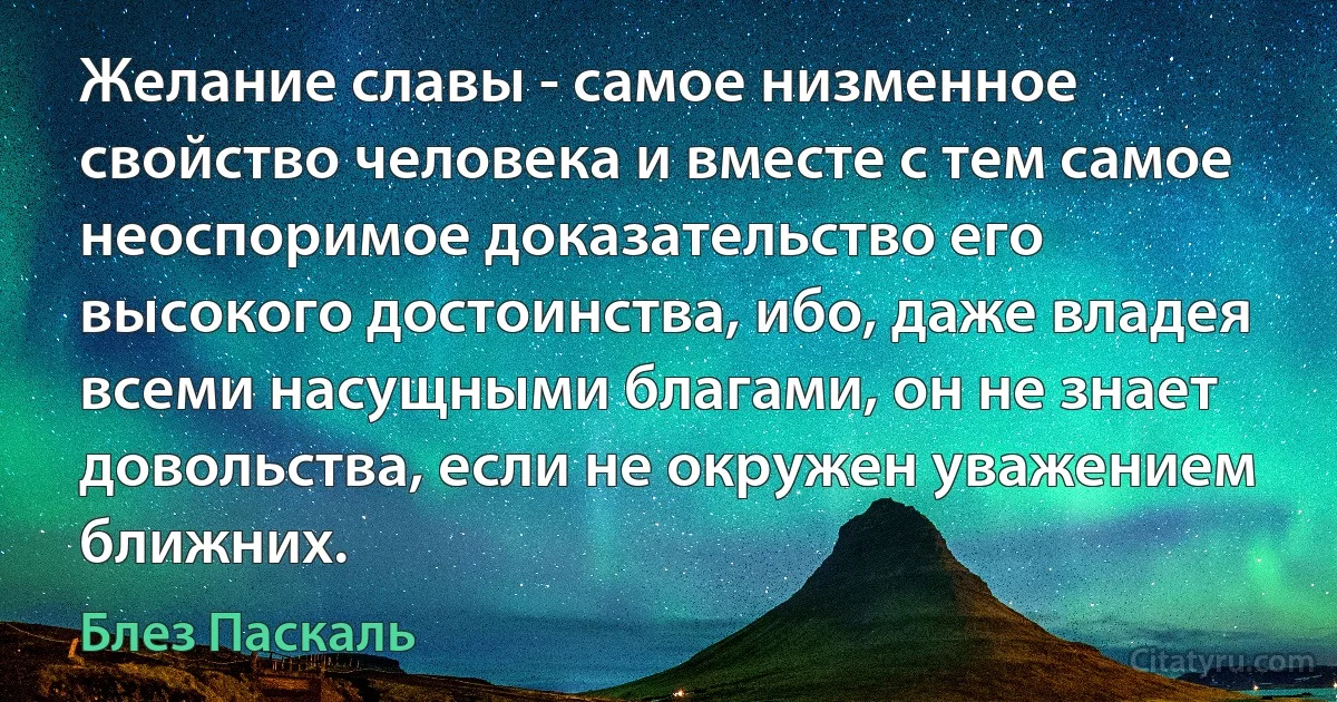 Желание славы - самое низменное свойство человека и вместе с тем самое неоспоримое доказательство его высокого достоинства, ибо, даже владея всеми насущными благами, он не знает довольства, если не окружен уважением ближних. (Блез Паскаль)