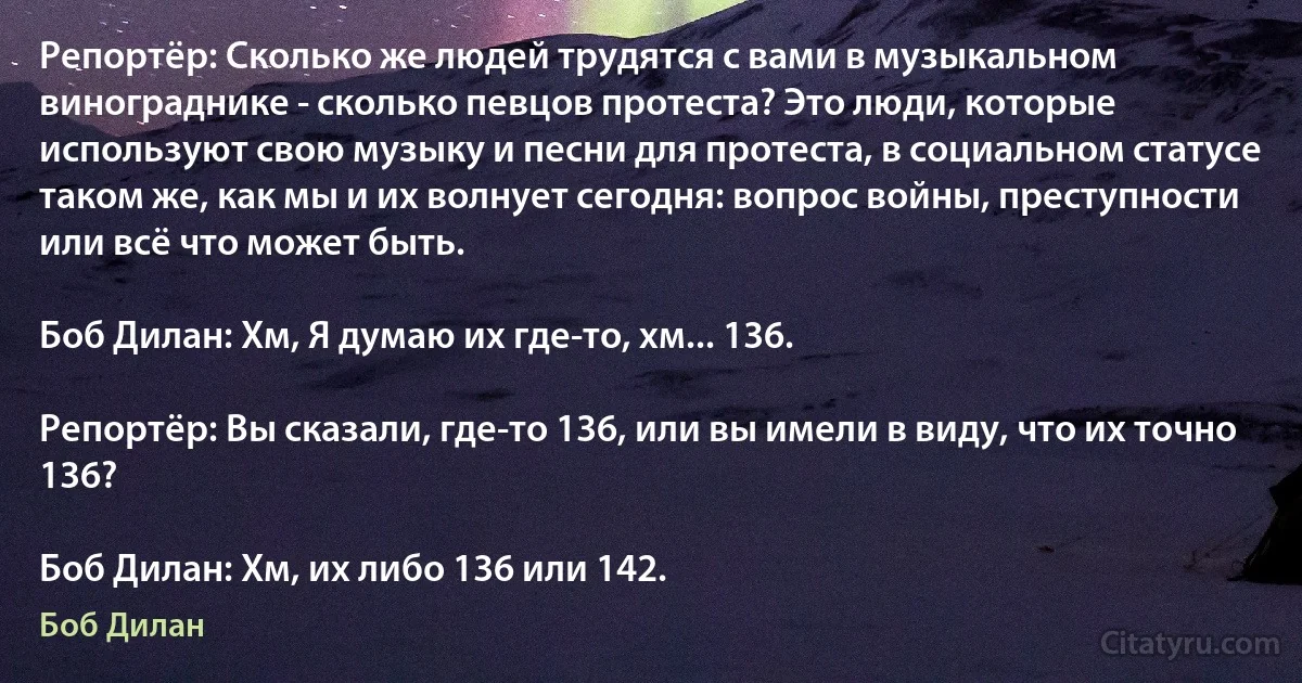 Репортёр: Сколько же людей трудятся с вами в музыкальном винограднике - сколько певцов протеста? Это люди, которые используют свою музыку и песни для протеста, в социальном статусе таком же, как мы и их волнует сегодня: вопрос войны, преступности или всё что может быть.

Боб Дилан: Хм, Я думаю их где-то, хм... 136.

Репортёр: Вы сказали, где-то 136, или вы имели в виду, что их точно 136?

Боб Дилан: Хм, их либо 136 или 142. (Боб Дилан)