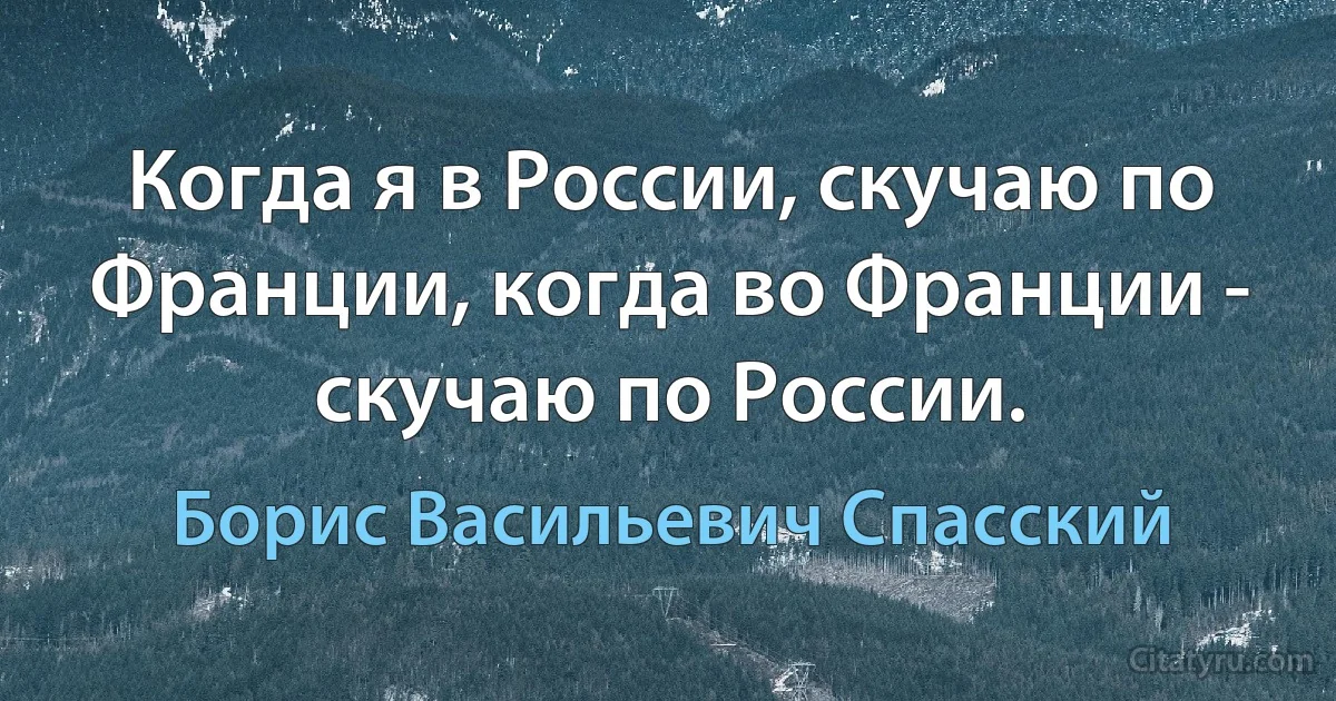 Когда я в России, скучаю по Франции, когда во Франции - скучаю по России. (Борис Васильевич Спасский)