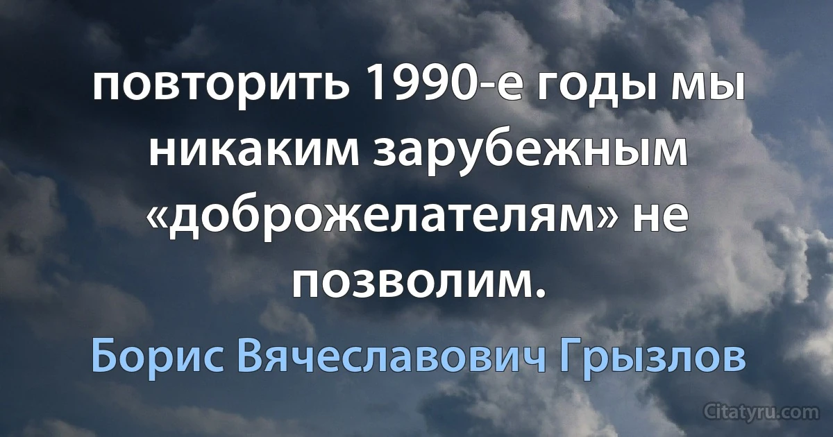 повторить 1990-е годы мы никаким зарубежным «доброжелателям» не позволим. (Борис Вячеславович Грызлов)