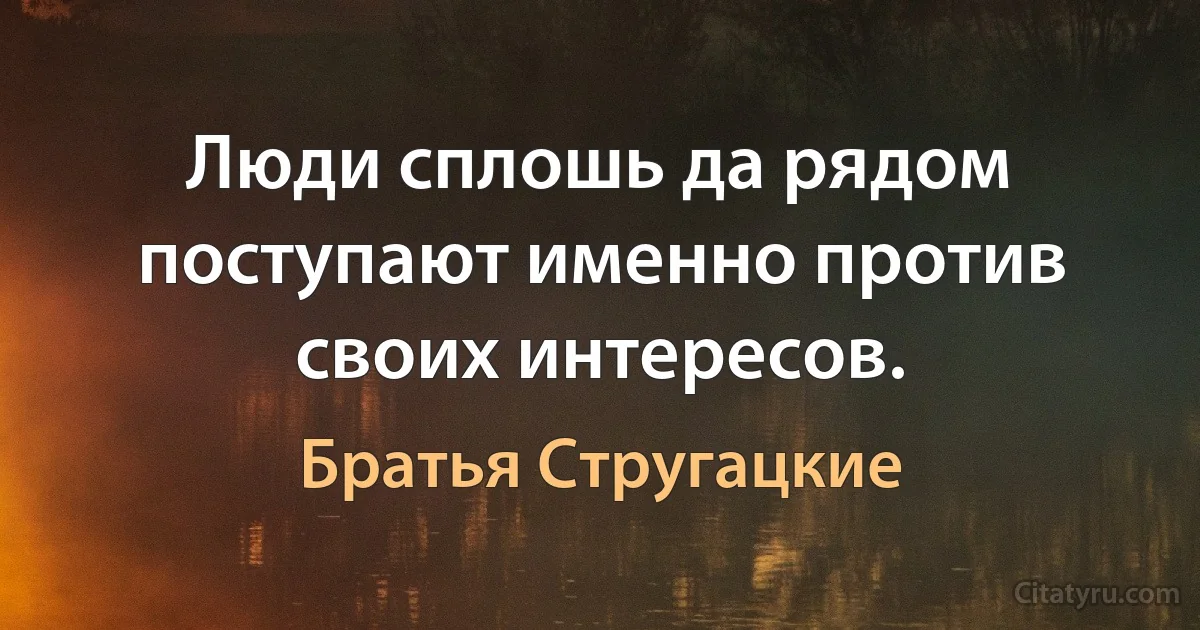 Люди сплошь да рядом поступают именно против своих интересов. (Братья Стругацкие)