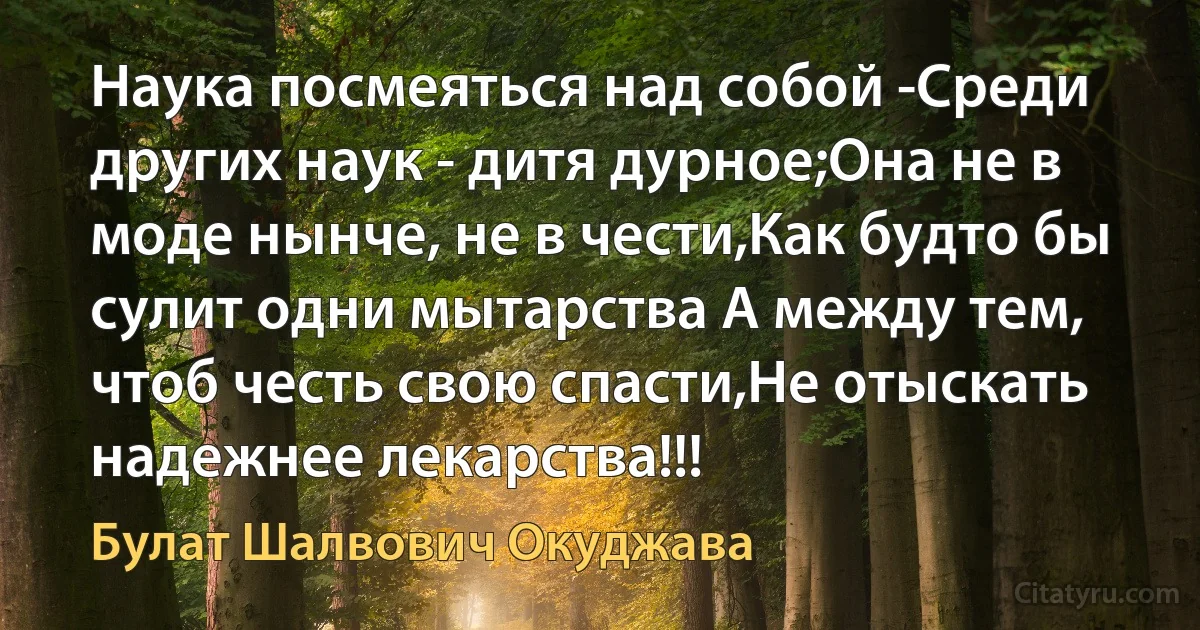 Наука посмеяться над собой -Среди других наук - дитя дурное;Она не в моде нынче, не в чести,Как будто бы сулит одни мытарства А между тем, чтоб честь свою спасти,Не отыскать надежнее лекарства!!! (Булат Шалвович Окуджава)