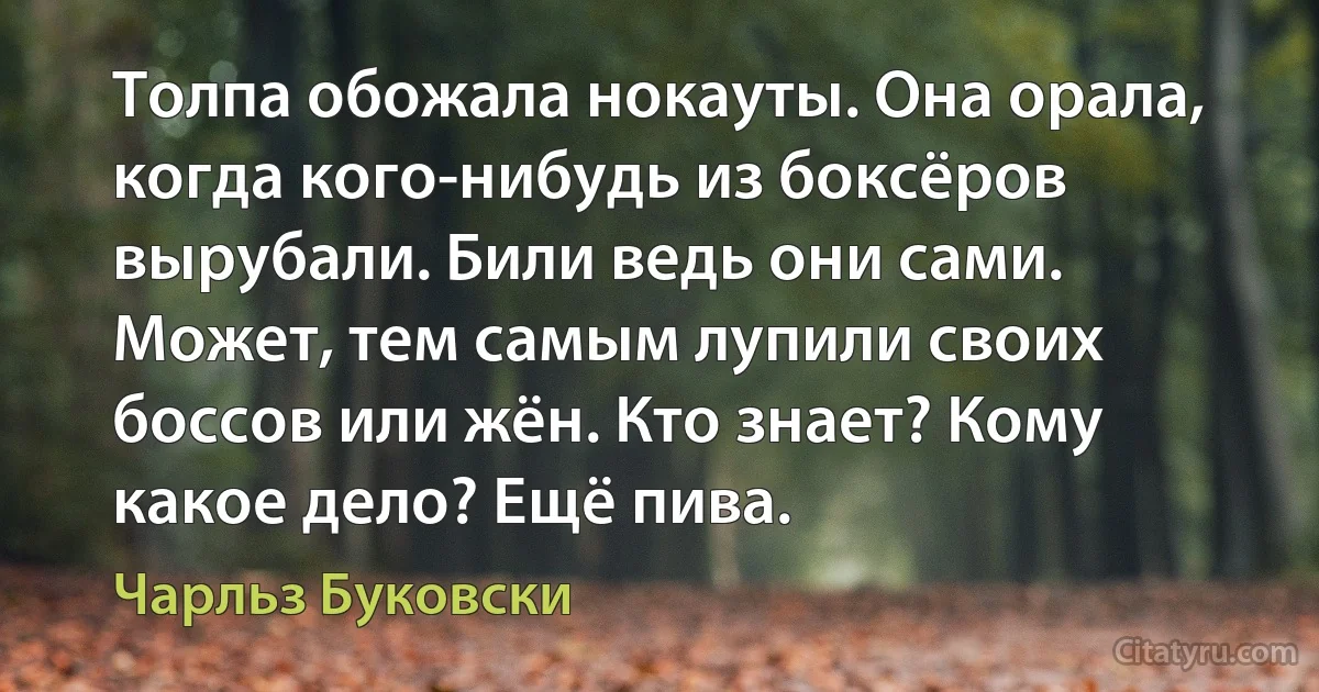 Толпа обожала нокауты. Она орала, когда кого-нибудь из боксёров вырубали. Били ведь они сами. Может, тем самым лупили своих боссов или жён. Кто знает? Кому какое дело? Ещё пива. (Чарльз Буковски)